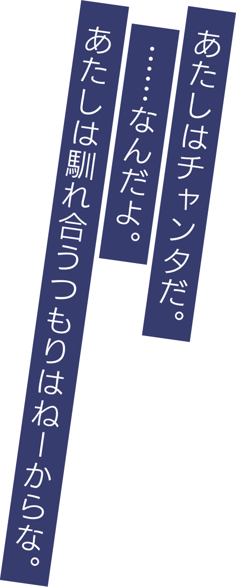 あたしはチャンタだ。……なんだよ。あたしは馴れ合うつもりはねーからな。