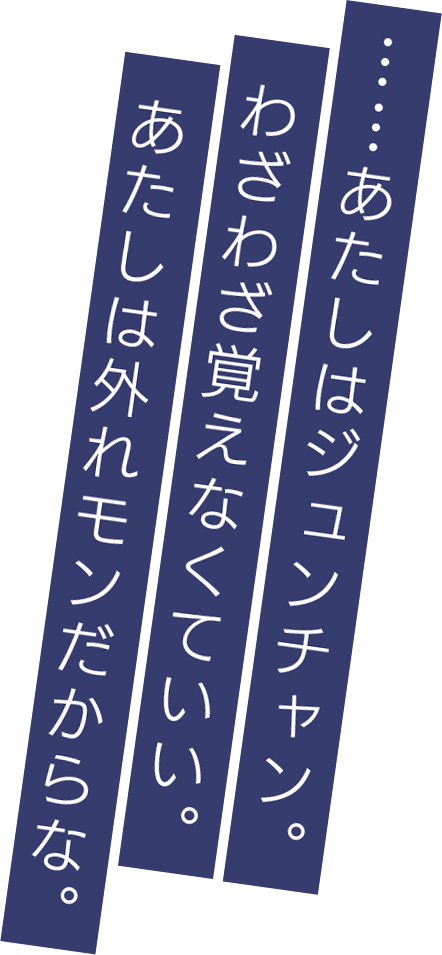 ……あたしはジュンチャン。わざわざ覚えなくていい。あたしは外れモンだからな。