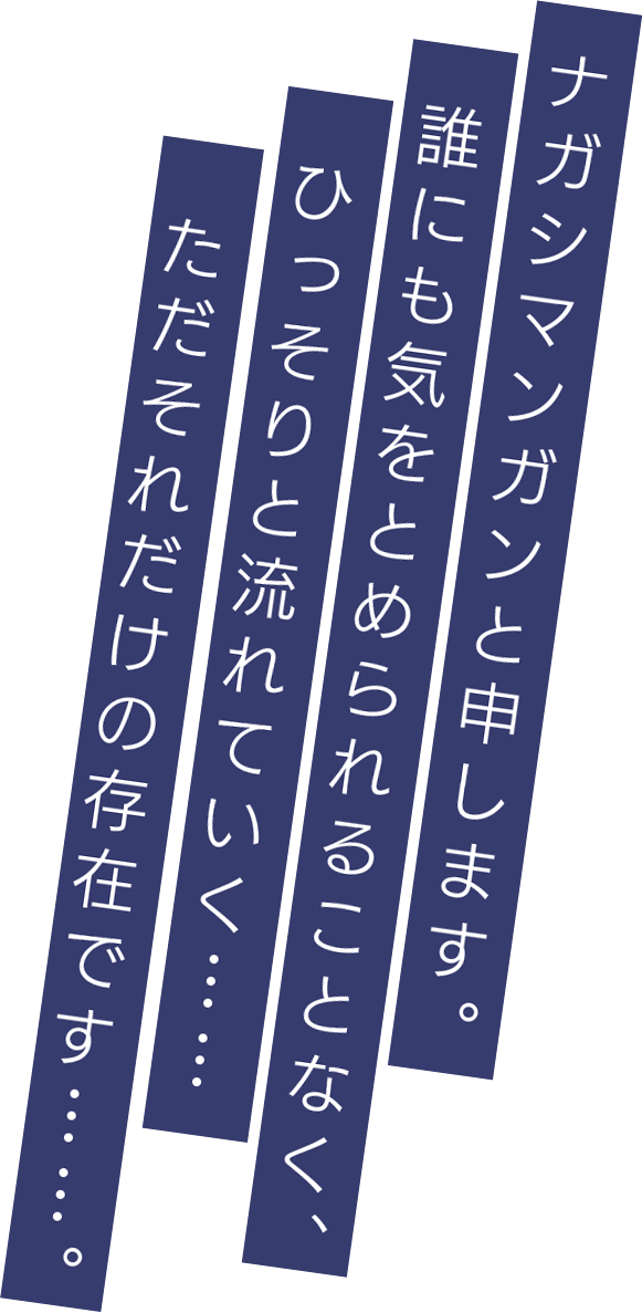 ナガシマンガンと申します。誰にも気をとめられることなく、ひっそりと流れていく……ただそれだけの存在です……。