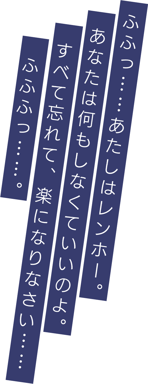 ふふっ……あたしはレンホー。あなたは何もしなくていいのよ。すべて忘れて、楽になりなさい……ふふふっ……。