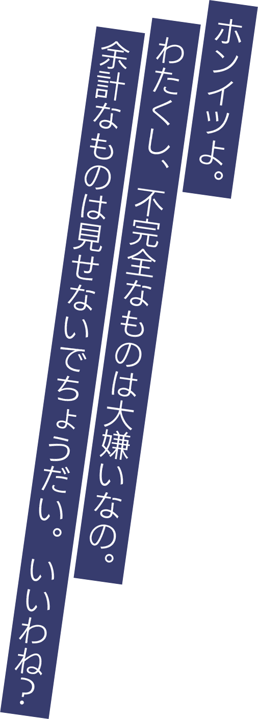 ホンイツよ。わたくし、不完全なものは大嫌いなの。余計なものは見せないでちょうだい。いいわね？