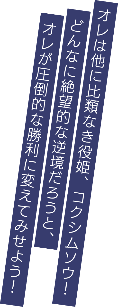 オレは他に比類なき役姫、コクシムソウ！どんなに絶望的な逆境だろうと、オレが圧倒的な勝利に変えてみせよう！