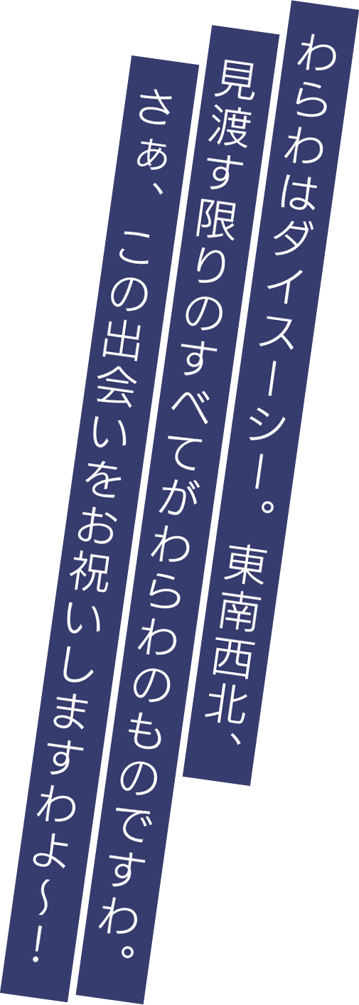 わらわはダイスーシー。東南西北、見渡す限りのすべてがわらわのものですわ。さぁ、この出会いをお祝いしますわよ～！