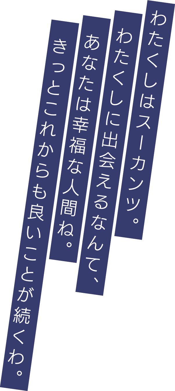 わたくしはスーカンツ。わたくしに出会えるなんて、あなたは幸福な人間ね。きっとこれからも良いことが続くわ。