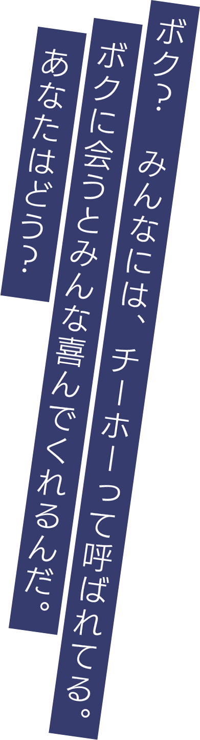 ボク？　みんなには、チーホーって呼ばれてる。ボクに会うとみんな喜んでくれるんだ。あなたはどう？